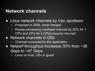 Network channels
● Linux network channels by Van Jacobson
○ Proposed in 2006, never merged
○ Packet processing overhead reduced by 25% for 1
CPU and 20% for 2 CPUs (source: lwn.net)

● Network channels in OSv
○ Channel connected to the application

● Netperf throughput increases 30% from ~36
Gbps to ~47 Gbps
○ Linux on host, OSv in guest

 