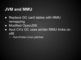 JVM and MMU
● Replace GC card tables with MMU
remapping
● Modified OpenJDK
● Azul C4’s GC uses similar MMU tricks on
x86
○ Out-of-tree Linux patches

 