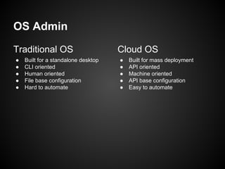 OS Admin
Traditional OS
●
●
●
●
●

Built for a standalone desktop
CLI oriented
Human oriented
File base configuration
Hard to automate

Cloud OS
●
●
●
●
●

Built for mass deployment
API oriented
Machine oriented
API base configuration
Easy to automate

 