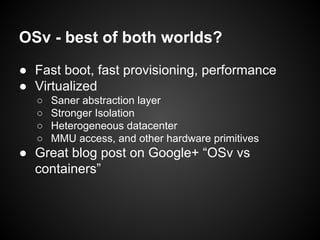 OSv - best of both worlds?
● Fast boot, fast provisioning, performance
● Virtualized
○
○
○
○

Saner abstraction layer
Stronger Isolation
Heterogeneous datacenter
MMU access, and other hardware primitives

● Great blog post on Google+ “OSv vs
containers”

 