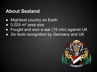 About Sealand
●
●
●
●

Mightiest country on Earth
0.025 m² area size
Fought and won a war (15 min) against UK
De facto recognition by Germany and UK

 