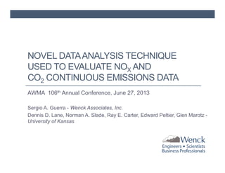 NOVEL DATA ANALYSIS TECHNIQUE
USED TO EVALUATE NOX AND
CO2 CONTINUOUS EMISSIONS DATA
AWMA 106th Annual Conference, June 27, 2013
Sergio A. Guerra - Wenck Associates, Inc.
Dennis D. Lane, Norman A. Slade, Ray E. Carter, Edward Peltier, Glen Marotz University of Kansas

 