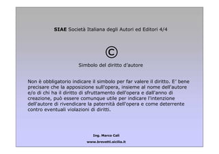 SIAE Società Italiana degli Autori ed Editori 4/4

©
Simbolo del diritto d’autore
Non è obbligatorio indicare il simbolo per far valere il diritto. E’ bene
precisare che la apposizione sull'opera, insieme al nome dell'autore
e/o di chi ha il diritto di sfruttamento dell'opera e dall'anno di
creazione, può essere comunque utile per indicare l'intenzione
dell'autore di rivendicare la paternità dell'opera e come deterrente
contro eventuali violazioni di diritti.

Ing. Marco Calì
www.brevetti.sicilia.it

 