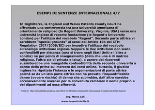 ESEMPI DI SENTENZE INTERNAZIONALI 4/7
In Inghilterra, la England and Wales Patents County Court ha
affrontato una controversia tra una università americana di
orientamento religioso (la Regent University, Virginia, USA) verso una
università inglese di recente fondazione (la Regent’s University
London) per l’utilizzo del vocabolo “Regent”. Secondo parte attrice vi
sarebbero “special grounds” ai sensi del Article 104 del CTM
Regulation (207/2009/EC) per impedire l’utilizzo del vocabolo
all’analoga istituzione inglese. Seppure le due istituzioni non siano
confondibili per distanza (una si trova negli Stati Uniti e l’altra a
Londra) né per policy di insegnamento (dato che una è di matrice
religiosa, l’altra sia di privata e laica), a parere dei ricorrenti
sussisterebbe una innegabile confondibilità della seconda università a
danno della prima sul mercato dei corsi online. Tuttavia, il giudice
inglese ha rigettato l’istanza e le argomentazioni di parte attrice
poiché se da un lato parte attrice non ha provato l’inquantificabile
danno (ovvero rischio) di danno che subirebbe, dall’altro sarebbe
eccessivamente oneroso per la convenuta cambiare il nome proprio e
dei dipartimenti ad essa afferenti.
Tratto da: http://elenafalletti.wordpress.com/2013/10/22/ultimi-orientamenti-internazionali-in-materia-di-diritto-dautore/

Ing. Marco Calì
www.brevetti.sicilia.it

 