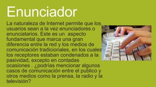 Enunciador
La naturaleza de Internet permite que los
usuarios sean a la vez enunciadores o
enunciatarios. Este es un aspecto
fundamental que marca una gran
diferencia entre la red y los medios de
comunicación tradicionales, en los cuales
los receptores estaban condenados a la
pasividad, excepto en contadas
ocasiones . ¿podrías mencionar algunos
casos de comunicación entre el publico y
otros medios como la prensa, la radio y la
televisión?

 