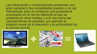 Las situaciones y combinaciones presentan una
gran variedad y las modalidades pueden o no ser
interactivas, pero el contenido que presenta el
enunciador en la red es diferente al que se
presenta en otros medios y a la vez reúne las
características de aquellos, por ejemplo el
impacto visual de la televisión y la profundidad de
la prensa escrita.

 