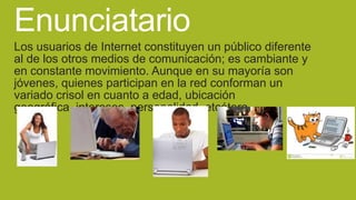 Enunciatario
Los usuarios de Internet constituyen un público diferente
al de los otros medios de comunicación; es cambiante y
en constante movimiento. Aunque en su mayoría son
jóvenes, quienes participan en la red conforman un
variado crisol en cuanto a edad, ubicación
geográfica, intereses, personalidad, etcétera.

 