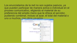 Los enunciatarios de la red no son sujetos pasivos, ya
que pueden participar de manera activa e individual en el
proceso comunicativo, eligiendo el material de su
preferencia del amplio menú que le ofrece el servidor,
pudiendo combinar, incluso al azar, el total del material o
uno a muchos, con otros usuarios.

 