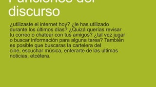 Funciones del
discurso
¿utilizaste el internet hoy? ¿le has utilizado
durante los últimos días? ¿Quizá querías revisar
tu correo o chatear con tus amigos? ¿tal vez jugar
o buscar información para alguna tarea? También
es posible que buscaras la cartelera del
cine, escuchar música, enterarte de las ultimas
noticias, etcétera.

 