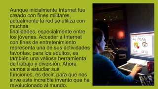 Aunque inicialmente Internet fue
creado con fines militares
actualmente la red se utiliza con
muchas
finalidades, especialmente entre
los jóvenes. Acceder a Internet
con fines de entretenimiento
representa una de sus actividades
favoritas; para los adultos, es
también una valiosa herramienta
de trabajo y diversión. Ahora
vamos a estudiar sus
funciones, es decir, para que nos
sirve este increíble invento que ha
revolucionado al mundo.

 