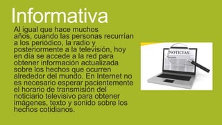 Informativa

Al igual que hace muchos
años, cuando las personas recurrían
a los periódico, la radio y
posteriormente a la televisión, hoy
en día se accede a la red para
obtener información actualizada
sobre los hechos que ocurren
alrededor del mundo. En Internet no
es necesario esperar pacientemente
el horario de transmisión del
noticiario televisivo para obtener
imágenes, texto y sonido sobre los
hechos cotidianos.

 