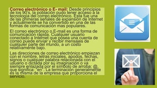 Correo electrónico o E- mail: Desde principios
de los 90’s, la población pudo tener acceso a la
tecnología del correo electrónico. Esta fue una
de las primeras señales de expansión de Internet
y actualmente se ha convertido en una de las
formas de comunicación mas populares.
El correo electrónico o E-mail es una forma de
comunicación rápida. Cualquier usuario
conectado a Internet que posea una cuenta de
correo puede enviar y recibir mensajes de
cualquier parte del mundo, a un costo
relativamente bajo.
Las direcciones de correo electrónico empiezan
con el nombre, letras iniciales, apodos, fechas,
signos o cualquier palabra relacionada con el
usuario o dictada por su imaginación o va
siempre enlazada por el símbolo de arroba: @,
que significa: “en”. La terminación generalmente
es la misma de la empresa que proporciona el
servicio.

 