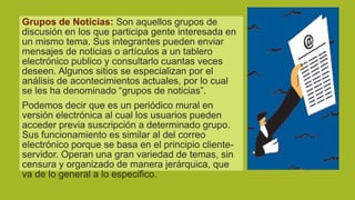 Grupos de Noticias: Son aquellos grupos de
discusión en los que participa gente interesada en
un mismo tema. Sus integrantes pueden enviar
mensajes de noticias o artículos a un tablero
electrónico publico y consultarlo cuantas veces
deseen. Algunos sitios se especializan por el
análisis de acontecimientos actuales, por lo cual
se les ha denominado “grupos de noticias”.
Podemos decir que es un periódico mural en
versión electrónica al cual los usuarios pueden
acceder previa suscripción a determinado grupo.
Sus funcionamiento es similar al del correo
electrónico porque se basa en el principio clienteservidor. Operan una gran variedad de temas, sin
censura y organizado de manera jerárquica, que
va de lo general a lo especifico.

 