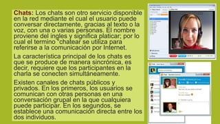Chats: Los chats son otro servicio disponible
en la red mediante el cual el usuario puede
conversar directamente, gracias al texto o la
voz, con una o varias personas. El nombre
proviene del ingles y significa platicar; por lo
cual el termino “chatear se utiliza para
referirse a la comunicación por Internet.
La característica principal de los chats es
que se produce de manera sincrónica, es
decir, requiere que los participantes en la
charla se conecten simultáneamente.
Existen canales de chats públicos y
privados. En los primeros, los usuarios se
comunican con otras personas en una
conversación grupal en la que cualquiera
puede participar. En los segundos, se
establece una comunicación directa entre los
dos individuos.

 