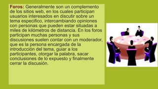 Foros: Generalmente son un complemento
de los sitios web, en los cuales participan
usuarios interesados en discutir sobre un
tema especifico, intercambiando opiniones
con personas que pueden estar situadas a
miles de kilómetros de distancia. En los foros
participan muchas personas y sus
discusiones suelen contar con un moderador,
que es la persona encargada de la
introducción del tema, guiar a los
participantes, otorgar la palabra, sacar
conclusiones de lo expuesto y finalmente
cerrar la discusión.

 