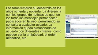 Los foros tuvieron su desarrollo en los
años ochenta y noventa. La diferencia
con los grupos de noticias es que en
los foros los mensajes permanecen
publicados en la web, permitiendo su
consulta a cualquier usuario. La
información queda almacenada de
acuerdo con diferentes criterios, como
pueden ser la antigüedad, el orden
alfabético, etc.

 