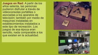 Juegos en Red: A partir de los
años setenta, las personas
pudieron disfrutar a través de
videoconsolas portátiles o
asociadas a los aparatos de
televisión; también por medio de
maquinas instaladas en
establecimientos instalados a
este tipo de recreación. Los
juegos de esa época eran
sencillo, nada comparable a los
que existen en la actualidad.

 