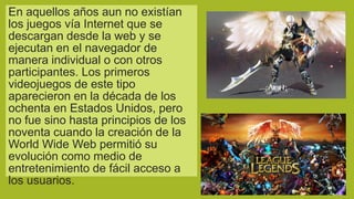 En aquellos años aun no existían
los juegos vía Internet que se
descargan desde la web y se
ejecutan en el navegador de
manera individual o con otros
participantes. Los primeros
videojuegos de este tipo
aparecieron en la década de los
ochenta en Estados Unidos, pero
no fue sino hasta principios de los
noventa cuando la creación de la
World Wide Web permitió su
evolución como medio de
entretenimiento de fácil acceso a
los usuarios.

 