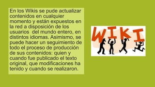 En los Wikis se pude actualizar
contenidos en cualquier
momento y están expuestos en
la red a disposición de los
usuarios del mundo entero, en
distintos idiomas. Asimismo, se
puede hacer un seguimiento de
todo el proceso de producción
de sus contenidos: quien y
cuando fue publicado el texto
original, que modificaciones ha
tenido y cuando se realizaron.

 
