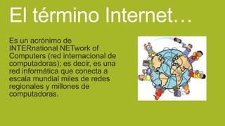 El término Internet…
Es un acrónimo de
INTERnational NETwork of
Computers (red internacional de
computadoras); es decir, es una
red informática que conecta a
escala mundial miles de redes
regionales y millones de
computadoras.

 
