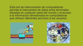 Esta red de interconexión de computadoras
permite el intercambio de datos entre terminales
situadas en cualquier parte del mundo y el acceso
a la información almacenada en computadoras
que ofrecen diferentes servicios a los usuarios.

 