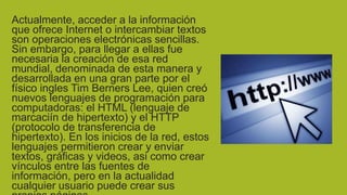 Actualmente, acceder a la información
que ofrece Internet o intercambiar textos
son operaciones electrónicas sencillas.
Sin embargo, para llegar a ellas fue
necesaria la creación de esa red
mundial, denominada de esta manera y
desarrollada en una gran parte por el
físico ingles Tim Berners Lee, quien creó
nuevos lenguajes de programación para
computadoras: el HTML (lenguaje de
marcaciín de hipertexto) y el HTTP
(protocolo de transferencia de
hipertexto). En los inicios de la red, estos
lenguajes permitieron crear y enviar
textos, gráficas y videos, asi como crear
vínculos entre las fuentes de
información, pero en la actualidad
cualquier usuario puede crear sus

 