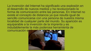 La invención del Internet ha significado una explosión en
el desarrollo de nuevos medios y ha revolucionado la
forma de comunicación entre las personas. En Internet no
existe el concepto de distancia ya que resulta igual de
sencillo comunicarse con una persona de nuestra misma
localidad de cualquier parte del mundo. Su aparición es
equiparable a la invención de la imprenta y es
indudablemente la más poderosa herramienta de
comunicación en la actualidad.

 
