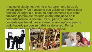 Imagina lo siguiente: ayer te encargaron una tarea de
investigación y fue necesario que utilizaras Internet para
hacerla. Al llegar a tu casa, tu papá comentó que venia
cansado porque estuvo todo el día trabajando en la
computadora de la oficina. Por su parte, tu madre
comenta que fue al banco a realizar un depósito pero no
pudo hacerlo porque se había caído la red. Por la
tarde, estuviste chateando con unos amigos.

 