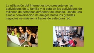 La utilización del Internet estuvo presente en las
actividades de tu familia y lo está en las actividades de
millones de personas alrededor del mundo. Desde una
simple conversación de amigos hasta los grandes
negocios se mueven a través de esta gran red.

 