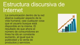 Estructura discursiva de
Internet
La comunicación dentro de la red
abarca cualquier aspecto de la
vida humana; casi cualquier cosa
que el usuario busque está
disponible en la misma. El
resultado de que ahora el
número de consumidores en
línea ha ido en constante
aumento, al igual que la
publicidad y la venta de
productos y servicios.

 
