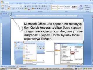 Microsoft Office-ийн дараагийн товчлуур
1 бол Quick Access toolbar буюу хурдан
1
хандалтын хэрэгсэл юм. Анхдагч утга нь
Хадгалах, Буцаах, Эргэж буцаах гэсэн
хэрэгслүүд байдаг.

 