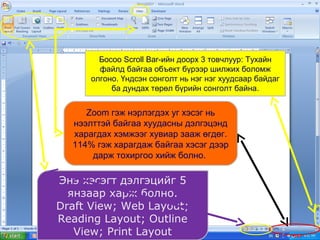 Босоо Scroll Bar-ийн доорх 3 товчлуур: Тухайн
файлд байгаа объект бүрээр шилжих боломж
олгоно. Үндсэн сонголт нь нэг нэг хуудсаар байдаг
ба дундах төрөл бүрийн сонголт байна.

Zoom гэж нэрлэгдэх уг хэсэг нь
нээлттэй байгаа хуудасны дэлгэцэнд
харагдах хэмжээг хувиар зааж өгдөг.
114% гэж харагдаж байгаа хэсэг дээр
дарж тохиргоо хийж болно.

Энэ хэсэгт дэлгэцийг 5
янзаар харж болно.
Draft View; Web Layout;
Reading Layout; Outline
View; Print Layout

 
