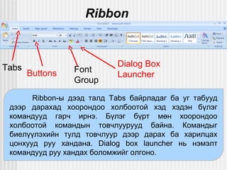 Ribbon

Tabs

Buttons

Font
Group

Dialog Box
Launcher

Ribbon-ы дээд талд Tabs байрладаг ба уг табууд
дээр дарахад хоорондоо холбоотой хэд хэдэн бүлэг
командууд гарч ирнэ. Бүлэг бүрт мөн хоорондоо
холбоотой командын товчлуурууд байна. Командыг
биелүүлэхийн тулд товчлуур дээр дарах ба харилцах
цонхууд руу хандана. Dialog box launcher нь нэмэлт
командууд руу хандах боломжийг олгоно.

 