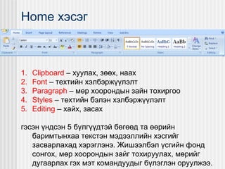 Home хэсэг

1.
2.
3.
4.
5.

Clipboard – хуулах, зөөх, наах
Font – техтийн хэлбэржүүлэлт
Paragraph – мөр хоорондын зайн тохиргоо
Styles – техтийн бэлэн хэлбэржүүлэлт
Editing – хайх, засах

гэсэн үндсэн 5 бүлгүүдтэй бөгөөд та өөрийн
баримтынхаа текстэн мэдээллийн хэсгийг
засварлахад хэрэглэнэ. Жишээлбэл үсгийн фонд
сонгох, мөр хоорондын зайг тохируулах, мөрийг
дугаарлах гэх мэт командуудыг бүлэглэн оруулжээ.

 