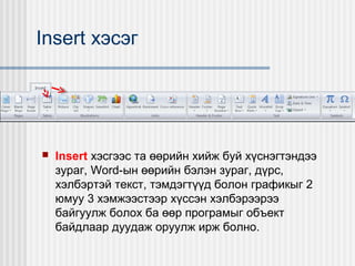 Insert хэсэг



Insert хэсгээс та өөрийн хийж буй хүснэгтэндээ
зураг, Word-ын өөрийн бэлэн зураг, дүрс,
хэлбэртэй текст, тэмдэгтүүд болон графикыг 2
юмуу 3 хэмжээстээр хүссэн хэлбэрээрээ
байгуулж болох ба өөр програмыг объект
байдлаар дуудаж оруулж ирж болно.

 