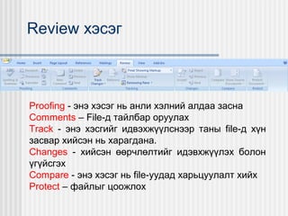 Review хэсэг

Proofing - энэ хэсэг нь анли хэлний алдаа засна
Comments – File-д тайлбар оруулах
Track - энэ хэсгийг идвэхжүүлснээр таны file-д хүн
засвар хийсэн нь харагдана.
Changes - хийсэн өөрчлөлтийг идэвхжүүлэх болон
үгүйсгэх
Compare - энэ хэсэг нь file-уудад харьцуулалт хийх
Protect – файлыг цоожлох

 