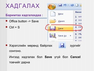 ХАДГАЛАХ
Баримтаа хадгалахдаа :


Office button -> Save



Ctrl + S



Хэрэгслийн мөрөнд байрлах

зургийг

сонгоно.
Ингээд хадгалах бол Save үгүй бол Cancel
товчийг дарна

 