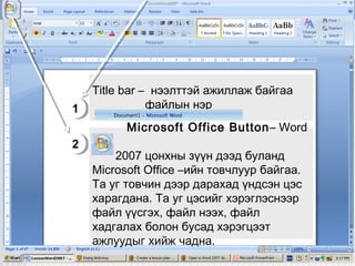Title bar – нээлттэй ажиллаж байгаа
файлын нэр
1
1
Microsoft Office Button – Word
2
2

2007 цонхны зүүн дээд буланд
Microsoft Office –ийн товчлуур байгаа.
Та уг товчин дээр дарахад үндсэн цэс
харагдана. Та уг цэсийг хэрэглэснээр
файл үүсгэх, файл нээх, файл
хадгалах болон бусад хэрэгцээт
ажлуудыг хийж чадна.

 