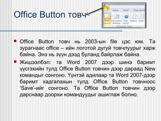 Office Button товч




Office Button товч нь 2003-ын file цэс юм. Та
зурагнаас office – ийн логотой дугуй товчлуурыг харж
байна. Энэ нь зүүн дээд буланд байрлаж байна.
Жишээлбэл: та Word 2007 дээр шинэ баримт
үүсгэхийн тулд Office Button товчин дээр дараад New
командыг сонгоно. Үүнтэй адилаар та Word 2007-дээр
баримт хадгалахын тулд Office Button товчноос
‘Save’-ийг сонгоно. Та Office Button товчин дээр
дарснаар доорхи командуудыг ашиглаж болно.

 