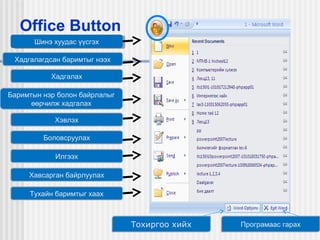 Office Button
Шинэ хуудас үүсгэх
Шинэ хуудас үүсгэх
Хадгалагдсан баримтыг нээх
Хадгалах
Баримтын нэр болон байрлалыг
өөрчилж хадгалах
Хэвлэх
Боловсруулах
Илгээх
Хавсарган байрлуулах
Тухайн баримтыг хаах

Тохиргоо хийх

Програмаас гарах

 