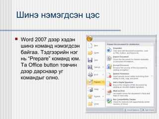 Шинэ нэмэгдсэн цэс


Word 2007 дээр хэдэн
шинэ команд нэмэгдсэн
байгаа. Тэдгээрийн нэг
нь “Prepare” команд юм.
Та Office button товчин
дээр дарснаар уг
командыг олно.

 