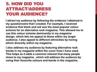 5. HOW DID YOU
ATTRACT/ADDRESS
YOUR AUDIENCE?
I attract my audience by following the evidence I obtained in
my questionnaire that I created. For example, I received
evidence that black and red was the most popular colour
scheme for an alternative rock magazine. This allowed me to
use this colour scheme dominantly in my magazine
design, which lets me appeal to those within my target
audience. I also appeal to different ethnicities by having
ethnic diversity within my magazine.
I also address my audience by featuring alternative rock
bands in my magazine within the cover lines I have used.
This helps as it adds a common interest that many people
share to my magazine , which will address the audience by
using their favourite colours and bands in the magazine.

 