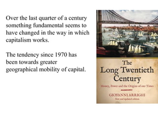 Over the last quarter of a century
something fundamental seems to
have changed in the way in which
capitalism works.
The tendency since 1970 has
been towards greater
geographical mobility of capital.