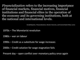 Financialization refers to the increasing importance
of financial markets, financial motives, financial
institutions and financial elites in the operation of
the economy and its governing institutions, both at
the national and international levels.
Gerald Epstein, ‘Financialization, Rentier Interests, and Central Bank Policy’,2002
1970s – The Monetarist revolution
1980s – war on labour
1990s – Credit as a substitute for wage increases
2000s – Credit solution for wage stagnation fails
Present day – open conflict over monetary policy once again
