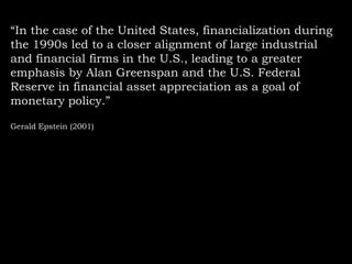 “In the case of the United States, financialization during
the 1990s led to a closer alignment of large industrial
and financial firms in the U.S., leading to a greater
emphasis by Alan Greenspan and the U.S. Federal
Reserve in financial asset appreciation as a goal of
monetary policy.”
Gerald Epstein (2001)