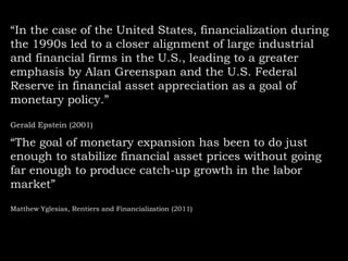 “In the case of the United States, financialization during
the 1990s led to a closer alignment of large industrial
and financial firms in the U.S., leading to a greater
emphasis by Alan Greenspan and the U.S. Federal
Reserve in financial asset appreciation as a goal of
monetary policy.”
Gerald Epstein (2001)
“The goal of monetary expansion has been to do just
enough to stabilize financial asset prices without going
far enough to produce catch-up growth in the labor
market”
Matthew Yglesias, Rentiers and Financialization (2011)