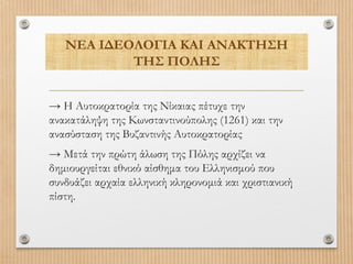 ΝΕΑ ΙΔΕΟΛΟΓΙΑ ΚΑΙ ΑΝΑΚΤΗΣΗ
ΤΗΣ ΠΟΛΗΣ
→ Η Αυτοκρατορία της Νίκαιας πέτυχε την
ανακατάληψη της Κωνσταντινούπολης (1261) και την
ανασύσταση της Βυζαντινής Αυτοκρατορίας
→ Μετά την πρώτη άλωση της Πόλης αρχίζει να
δημιουργείται εθνικό αίσθημα του Ελληνισμού που
συνδυάζει αρχαία ελληνική κληρονομιά και χριστιανική
πίστη.

 