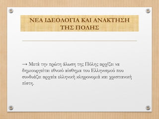 ΝΕΑ ΙΔΕΟΛΟΓΙΑ ΚΑΙ ΑΝΑΚΤΗΣΗ
ΤΗΣ ΠΟΛΗΣ

→ Μετά την πρώτη άλωση της Πόλης αρχίζει να
δημιουργείται εθνικό αίσθημα του Ελληνισμού που
συνδυάζει αρχαία ελληνική κληρονομιά και χριστιανική
πίστη.

 