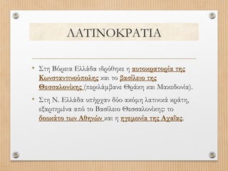 ΛΑΤΙΝΟΚΡΑΤΙΑ
• Στη Βόρεια Ελλάδα ιδρύθηκε η αυτοκρατορία της
Κωνσταντινούπολης και το βασίλειο της
Θεσσαλονίκης (περιλάμβανε Θράκη και Μακεδονία).

• Στη Ν. Ελλάδα υπήρχαν δύο ακόμη λατινικά κράτη,
εξαρτημένα από το Βασίλειο Θεσσαλονίκης: το
δουκάτο των Αθηνών και η ηγεμονία της Αχαΐας.

 