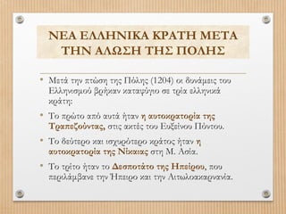 ΝΕΑ ΕΛΛΗΝΙΚΑ ΚΡΑΤΗ ΜΕΤΑ
ΤΗΝ ΑΛΩΣΗ ΤΗΣ ΠΟΛΗΣ
• Μετά την πτώση της Πόλης (1204) οι δυνάμεις του
Ελληνισμού βρήκαν καταφύγιο σε τρία ελληνικά
κράτη:

• Το πρώτο από αυτά ήταν η αυτοκρατορία της

Τραπεζούντας, στις ακτές του Ευξείνου Πόντου.

• Το δεύτερο και ισχυρότερο κράτος ήταν η
αυτοκρατορία της Νίκαιας στη Μ. Ασία.

• Το τρίτο ήταν το Δεσποτάτο της Ηπείρου, που

περιλάμβανε την Ήπειρο και την Αιτωλοακαρνανία.

 